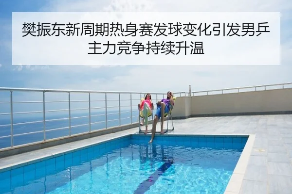 樊振东新周期热身赛发球变化引发男乒主力竞争持续升温