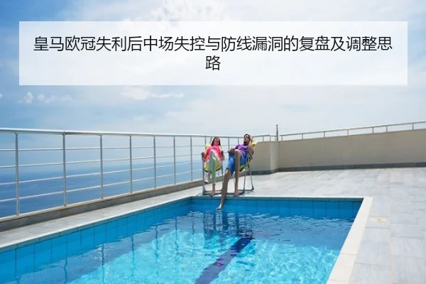 皇马欧冠失利后中场失控与防线漏洞的复盘及调整思路