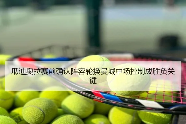 瓜迪奥拉赛前确认阵容轮换曼城中场控制成胜负关键