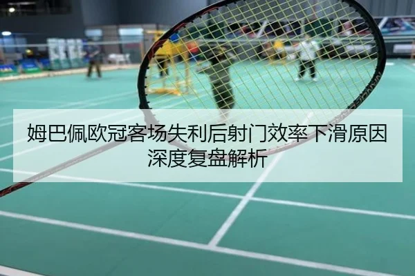 姆巴佩欧冠客场失利后射门效率下滑原因深度复盘解析